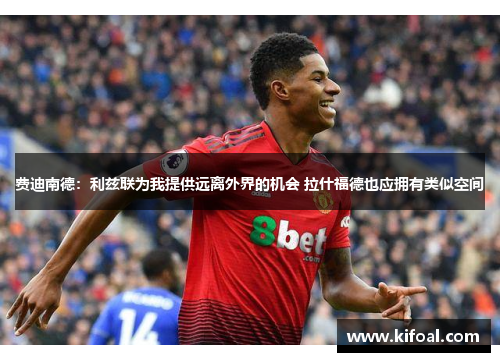 费迪南德:利兹联为我提供远离外界的机会 拉什福德也应拥有类似空间 费迪南德:利兹联为我提供远离外界的机会 拉什福德也应拥有类似空间