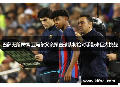 巴萨无所畏惧 亚马尔父亲预言球队将给对手带来巨大挑战 巴萨无所畏惧 亚马尔父亲预言球队将给对手带来巨大挑战